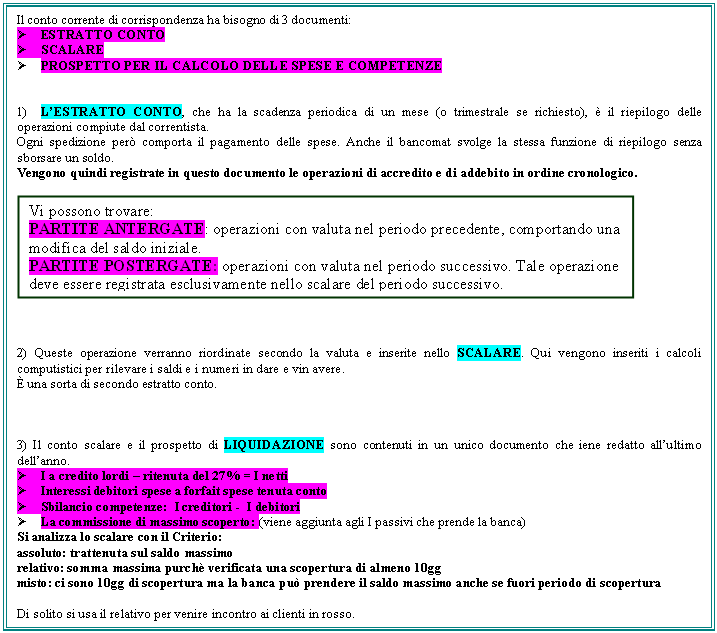 Text Box: Il conto corrente di corrispondenza ha bisogno di 3 documenti:
 ESTRATTO CONTO
 SCALARE
 PROSPETTO PER IL CALCOLO DELLE SPESE E COMPETENZE


1) L'ESTRATTO CONTO, che ha la scadenza periodica di un mese (o trimestrale se richiesto),  il riepilogo delle operazioni compiute dal correntista.
Ogni spedizione per comporta il pagamento delle spese. Anche il bancomat svolge la stessa funzione di riepilogo senza sborsare un soldo.
Vengono quindi registrate in questo documento le operazioni di accredito e di addebito in ordine cronologico.

 



2) Queste operazione verranno riordinate secondo la valuta e inserite nello SCALARE. Qui vengono inseriti i calcoli computistici per rilevare i saldi e i numeri in dare e vin avere.
 una sorta di secondo estratto conto.



3) Il conto scalare e il prospetto di LIQUIDAZIONE sono contenuti in un unico documento che iene redatto all'ultimo dell'anno.
 I a credito lordi - ritenuta del 27% = I netti
 Interessi debitori spese a forfait spese tenuta conto
 Sbilancio competenze: I creditori - I debitori
 La commissione di massimo scoperto: (viene aggiunta agli I passivi che prende la banca)
Si analizza lo scalare con il Criterio:
assoluto: trattenuta sul saldo massimo
relativo: somma massima purch verificata una scopertura di almeno 10gg
misto: ci sono 10gg di scopertura ma la banca pu prendere il saldo massimo anche se fuori periodo di scopertura

Di solito si usa il relativo per venire incontro ai clienti in rosso.





